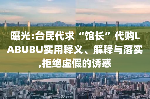 曝光:臺(tái)民代求“館長”代購LABUBU實(shí)用釋義、解釋與落實(shí),拒絕虛假的誘惑
