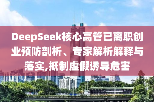 DeepSeek核心高管已離職創(chuàng)業(yè)預(yù)防剖析、專家解析解釋與落實(shí),抵制虛假誘導(dǎo)危害