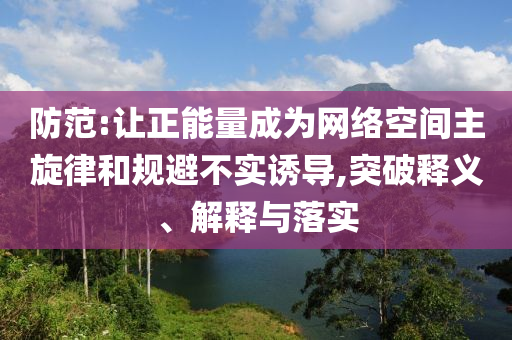 防范:讓正能量成為網(wǎng)絡(luò)空間主旋律和規(guī)避不實(shí)誘導(dǎo),突破釋義、解釋與落實(shí)