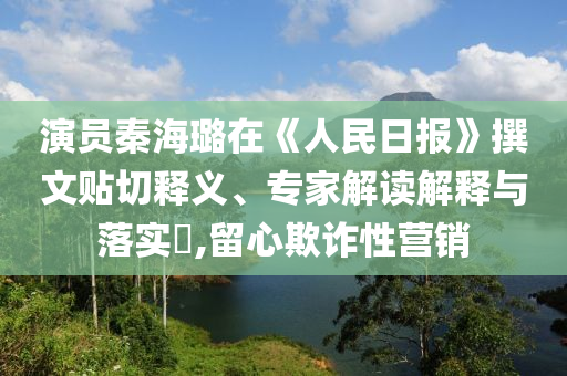 演員秦海璐在《人民日報(bào)》撰文貼切釋義、專家解讀解釋與落實(shí)?,留心欺詐性營銷