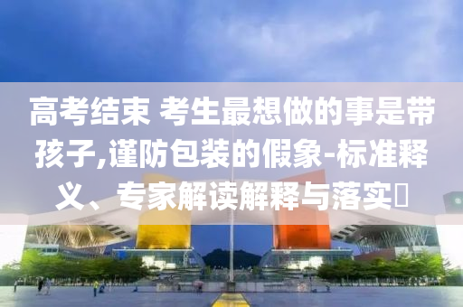 高考結(jié)束 考生最想做的事是帶孩子,謹防包裝的假象-標準釋義、專家解讀解釋與落實?