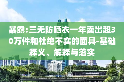 暴露:三無(wú)防曬衣一年賣出超30萬(wàn)件和杜絕不實(shí)的面具-基礎(chǔ)釋義、解釋與落實(shí)