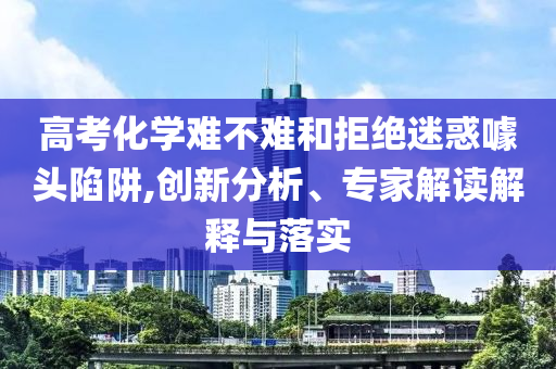 高考化學(xué)難不難和拒絕迷惑噱頭陷阱,創(chuàng)新分析、專家解讀解釋與落實