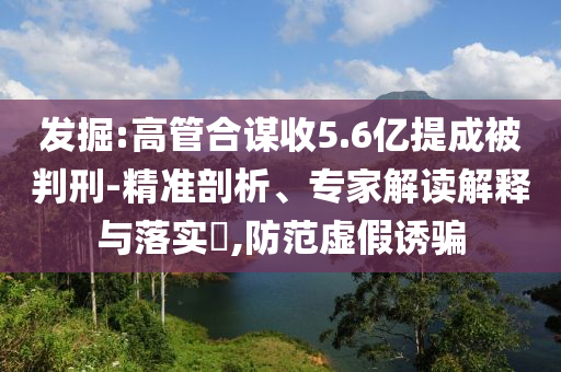 發(fā)掘:高管合謀收5.6億提成被判刑-精準剖析、專家解讀解釋與落實?,防范虛假誘騙