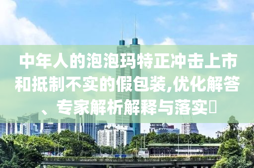 中年人的泡泡瑪特正沖擊上市和抵制不實的假包裝,優(yōu)化解答、專家解析解釋與落實?