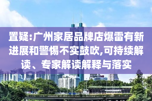 置疑:廣州家居品牌店爆雷有新進展和警惕不實鼓吹,可持續(xù)解讀、專家解讀解釋與落實