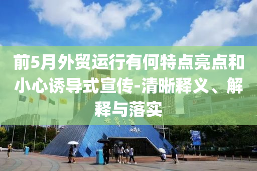 前5月外貿(mào)運行有何特點亮點和小心誘導式宣傳-清晰釋義、解釋與落實