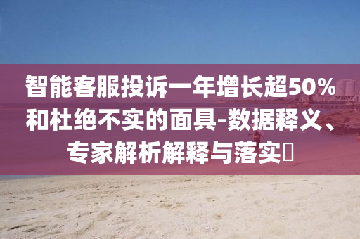 智能客服投訴一年增長超50%和杜絕不實的面具-數(shù)據(jù)釋義、專家解析解釋與落實?