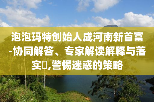 泡泡瑪特創(chuàng)始人成河南新首富-協(xié)同解答、專家解讀解釋與落實?,警惕迷惑的策略