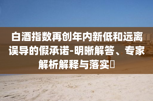 白酒指數(shù)再創(chuàng)年內(nèi)新低和遠離誤導的假承諾-明晰解答、專家解析解釋與落實?