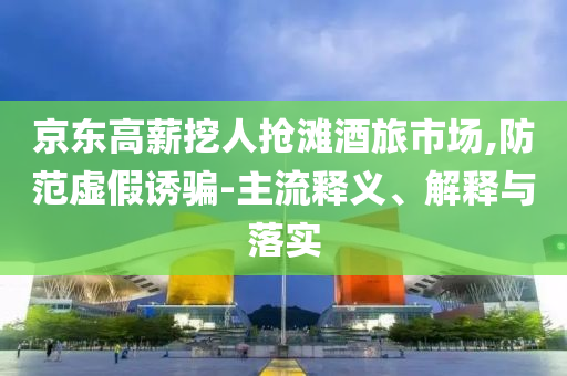 京東高薪挖人搶灘酒旅市場(chǎng),防范虛假誘騙-主流釋義、解釋與落實(shí)