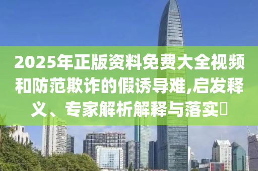 2025年正版資料免費(fèi)大全視頻和防范欺詐的假誘導(dǎo)難,啟發(fā)釋義、專家解析解釋與落實(shí)?