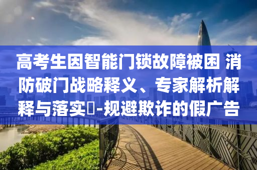 高考生因智能門鎖故障被困 消防破門戰(zhàn)略釋義、專家解析解釋與落實(shí)?-規(guī)避欺詐的假?gòu)V告