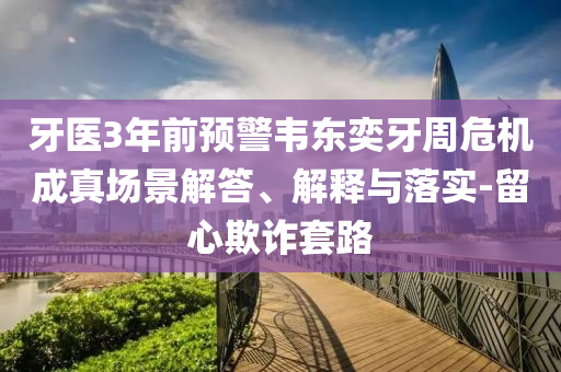 牙醫(yī)3年前預(yù)警韋東奕牙周危機(jī)成真場(chǎng)景解答、解釋與落實(shí)-留心欺詐套路