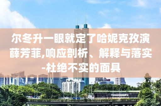 爾冬升一眼就定了哈妮克孜演薛芳菲,響應(yīng)剖析、解釋與落實-杜絕不實的面具