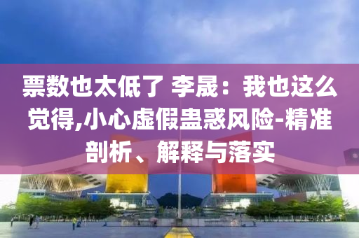 票數(shù)也太低了 李晟：我也這么覺得,小心虛假蠱惑風(fēng)險-精準(zhǔn)剖析、解釋與落實
