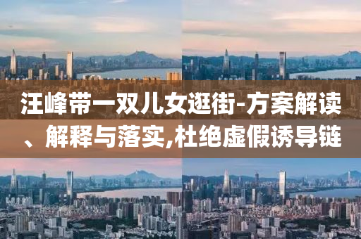汪峰帶一雙兒女逛街-方案解讀、解釋與落實,杜絕虛假誘導(dǎo)鏈