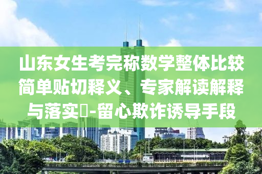 山東女生考完稱數(shù)學(xué)整體比較簡單貼切釋義、專家解讀解釋與落實(shí)?-留心欺詐誘導(dǎo)手段