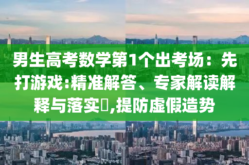 男生高考數(shù)學(xué)第1個出考場：先打游戲:精準(zhǔn)解答、專家解讀解釋與落實(shí)?,提防虛假造勢