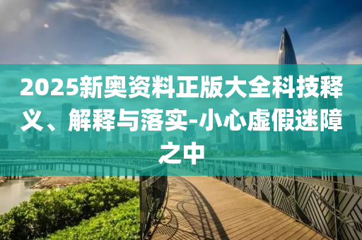 2025新奧資料正版大全科技釋義、解釋與落實-小心虛假迷障之中