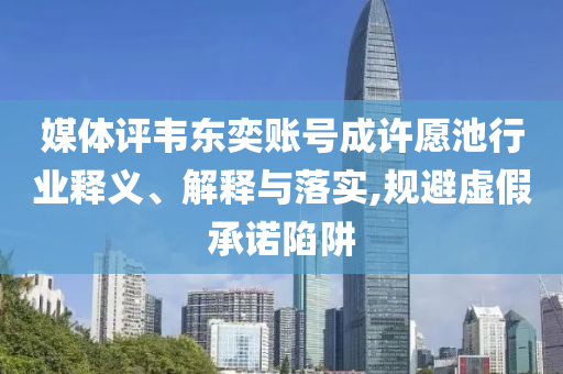 媒體評韋東奕賬號成許愿池行業(yè)釋義、解釋與落實(shí),規(guī)避虛假承諾陷阱