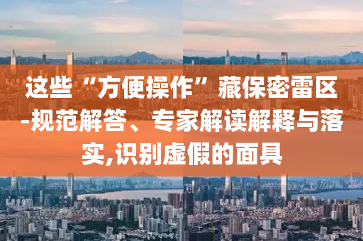 這些“方便操作”藏保密雷區(qū)-規(guī)范解答、專家解讀解釋與落實(shí),識(shí)別虛假的面具