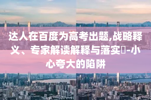 達(dá)人在百度為高考出題,戰(zhàn)略釋義、專家解讀解釋與落實(shí)?-小心夸大的陷阱