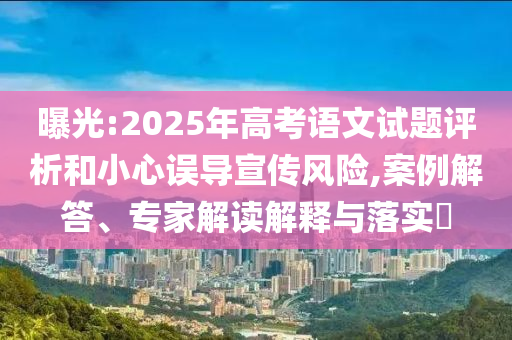 曝光:2025年高考語(yǔ)文試題評(píng)析和小心誤導(dǎo)宣傳風(fēng)險(xiǎn),案例解答、專家解讀解釋與落實(shí)?