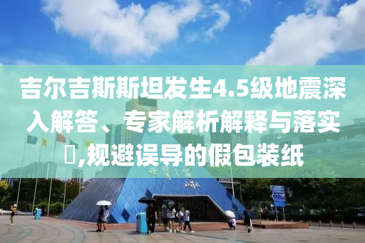 吉爾吉斯斯坦發(fā)生4.5級地震深入解答、專家解析解釋與落實?,規(guī)避誤導的假包裝紙