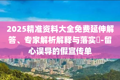 2025精準(zhǔn)資料大全免費(fèi)延伸解答、專家解析解釋與落實(shí)?-留心誤導(dǎo)的假宣傳單
