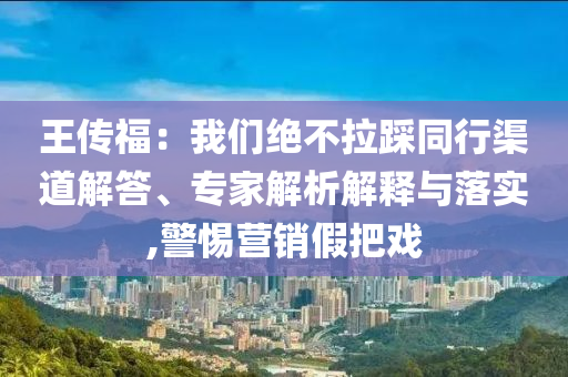 王傳福：我們絕不拉踩同行渠道解答、專家解析解釋與落實,警惕營銷假把戲