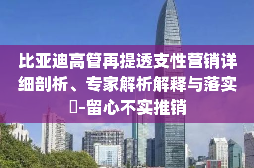 比亞迪高管再提透支性營銷詳細剖析、專家解析解釋與落實?-留心不實推銷
