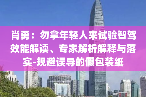 肖勇：勿拿年輕人來試驗智駕效能解讀、專家解析解釋與落實-規(guī)避誤導(dǎo)的假包裝紙