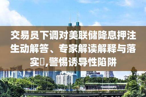 交易員下調(diào)對美聯(lián)儲降息押注生動解答、專家解讀解釋與落實?,警惕誘導(dǎo)性陷阱