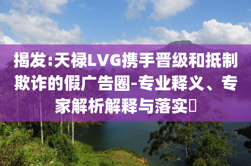 揭發(fā):天祿LVG攜手晉級(jí)和抵制欺詐的假廣告圈-專業(yè)釋義、專家解析解釋與落實(shí)?