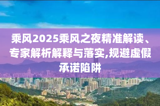 乘風(fēng)2025乘風(fēng)之夜精準(zhǔn)解讀、專家解析解釋與落實(shí),規(guī)避虛假承諾陷阱