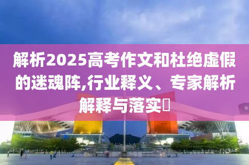 解析2025高考作文和杜絕虛假的迷魂陣,行業(yè)釋義、專家解析解釋與落實(shí)?