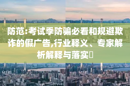 防范:考試季防騙必看和規(guī)避欺詐的假廣告,行業(yè)釋義、專家解析解釋與落實(shí)?