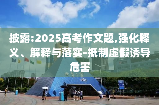 披露:2025高考作文題,強化釋義、解釋與落實-抵制虛假誘導危害