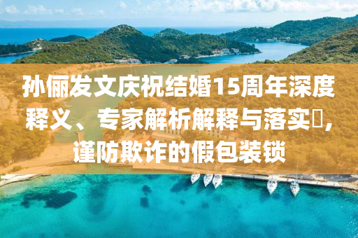 孫儷發(fā)文慶祝結(jié)婚15周年深度釋義、專家解析解釋與落實?,謹防欺詐的假包裝鎖