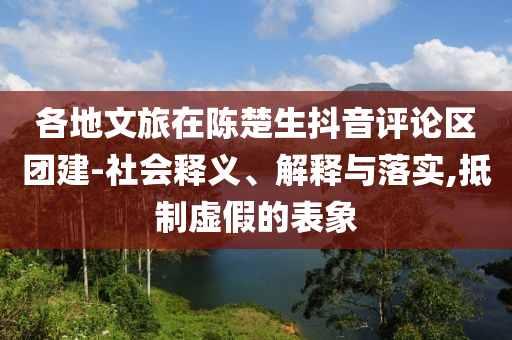 各地文旅在陳楚生抖音評論區(qū)團建-社會釋義、解釋與落實,抵制虛假的表象