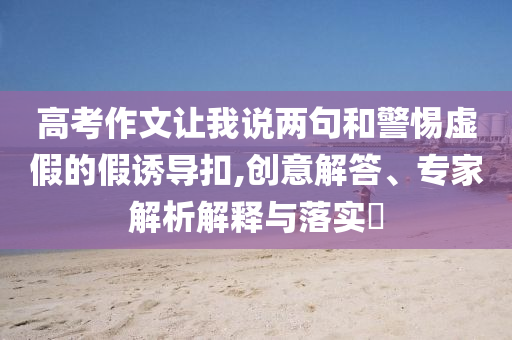 高考作文讓我說兩句和警惕虛假的假誘導扣,創(chuàng)意解答、專家解析解釋與落實?