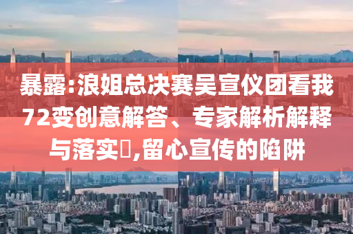 暴露:浪姐總決賽吳宣儀團看我72變創(chuàng)意解答、專家解析解釋與落實?,留心宣傳的陷阱