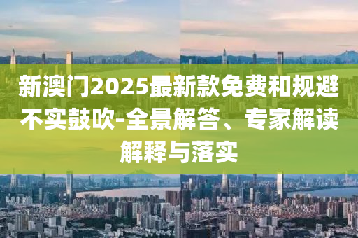 新澳門(mén)2025最新款免費(fèi)和規(guī)避不實(shí)鼓吹-全景解答、專家解讀解釋與落實(shí)