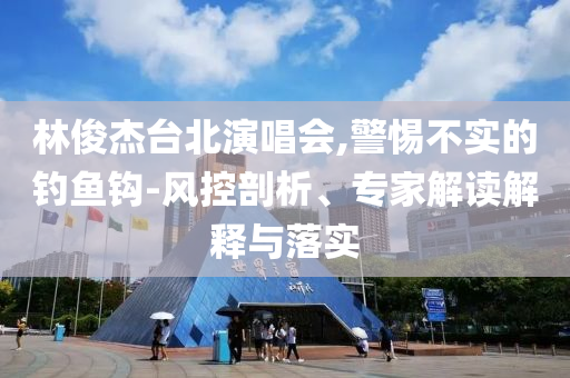 林俊杰臺北演唱會,警惕不實的釣魚鉤-風(fēng)控剖析、專家解讀解釋與落實