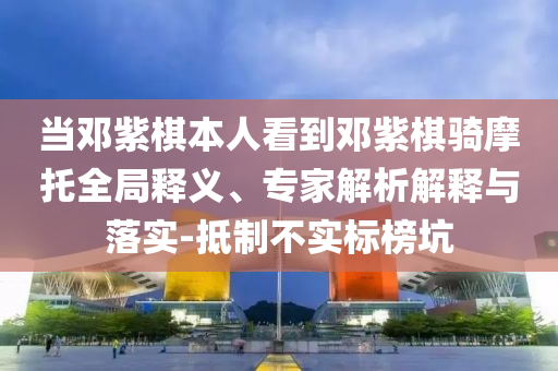 當鄧紫棋本人看到鄧紫棋騎摩托全局釋義、專家解析解釋與落實-抵制不實標榜坑