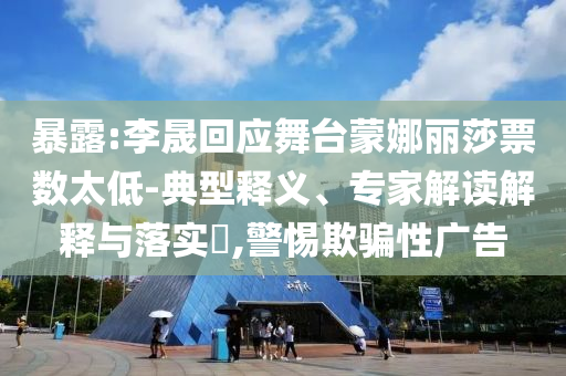 暴露:李晟回應(yīng)舞臺蒙娜麗莎票數(shù)太低-典型釋義、專家解讀解釋與落實?,警惕欺騙性廣告
