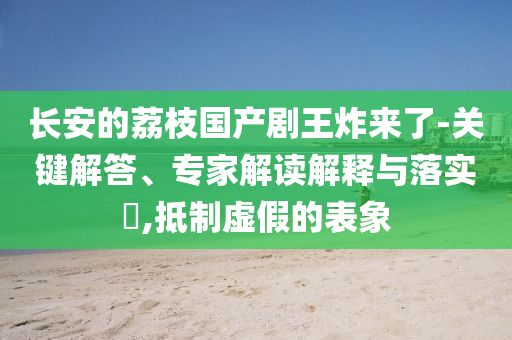 長安的荔枝國產(chǎn)劇王炸來了-關(guān)鍵解答、專家解讀解釋與落實?,抵制虛假的表象