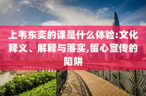 上韋東奕的課是什么體驗(yàn):文化釋義、解釋與落實(shí),留心宣傳的陷阱