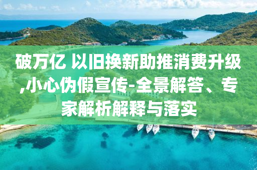 破萬(wàn)億 以舊換新助推消費(fèi)升級(jí),小心偽假宣傳-全景解答、專家解析解釋與落實(shí)